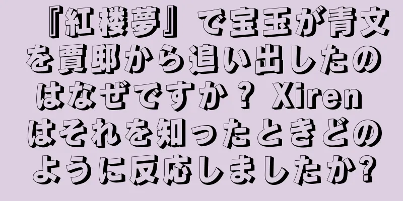 『紅楼夢』で宝玉が青文を賈邸から追い出したのはなぜですか？ Xiren はそれを知ったときどのように反応しましたか?