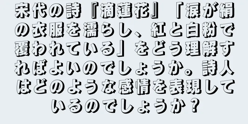 宋代の詩『滴蓮花』「涙が絹の衣服を濡らし、紅と白粉で覆われている」をどう理解すればよいのでしょうか。詩人はどのような感情を表現しているのでしょうか？
