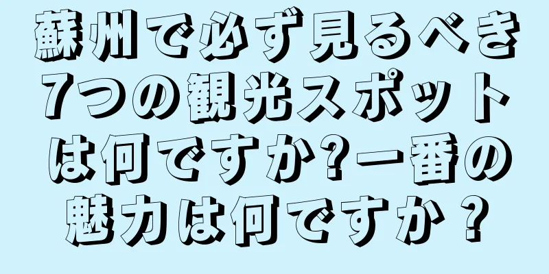 蘇州で必ず見るべき7つの観光スポットは何ですか?一番の魅力は何ですか？