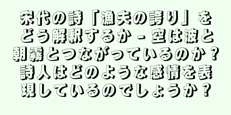 宋代の詩「漁夫の誇り」をどう解釈するか - 空は波と朝霧とつながっているのか？詩人はどのような感情を表現しているのでしょうか？