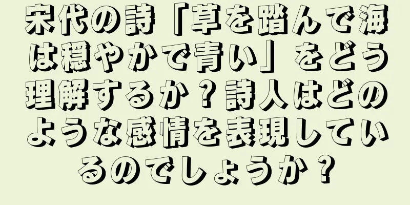 宋代の詩「草を踏んで海は穏やかで青い」をどう理解するか？詩人はどのような感情を表現しているのでしょうか？