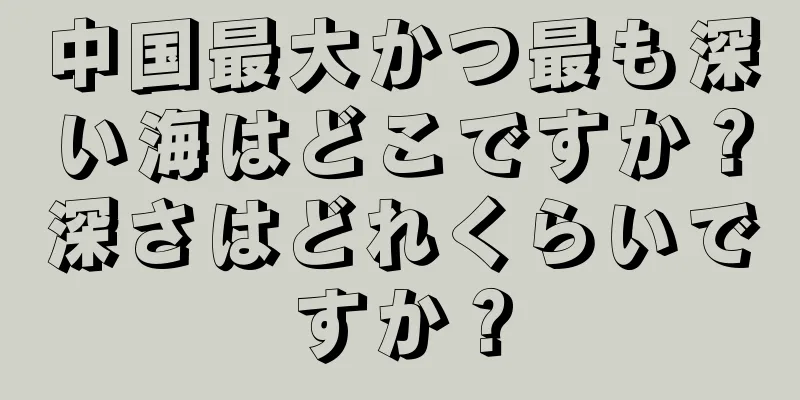 中国最大かつ最も深い海はどこですか？深さはどれくらいですか？