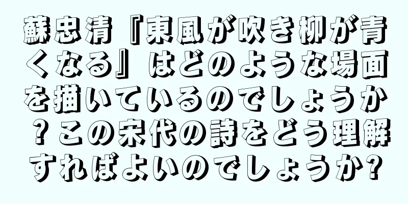蘇忠清『東風が吹き柳が青くなる』はどのような場面を描いているのでしょうか？この宋代の詩をどう理解すればよいのでしょうか?