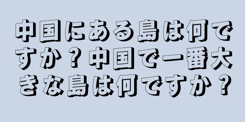 中国にある島は何ですか？中国で一番大きな島は何ですか？