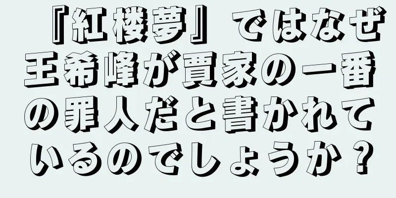 『紅楼夢』ではなぜ王希峰が賈家の一番の罪人だと書かれているのでしょうか？