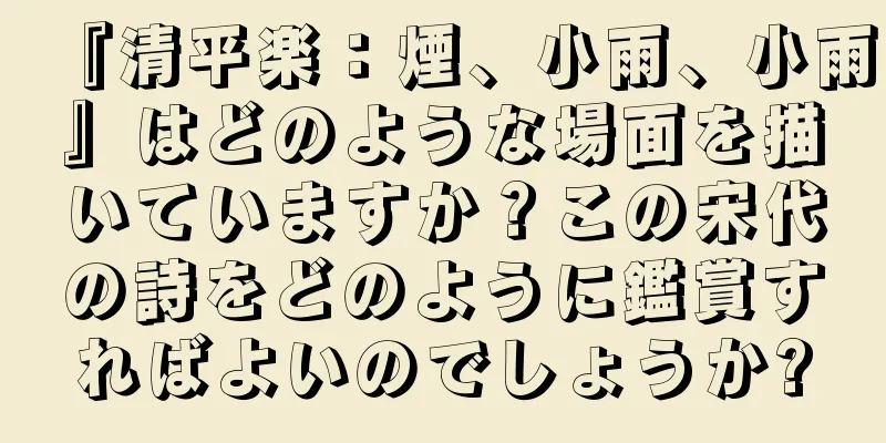 『清平楽：煙、小雨、小雨』はどのような場面を描いていますか？この宋代の詩をどのように鑑賞すればよいのでしょうか?
