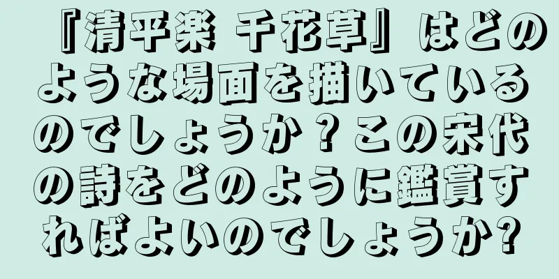 『清平楽 千花草』はどのような場面を描いているのでしょうか？この宋代の詩をどのように鑑賞すればよいのでしょうか?
