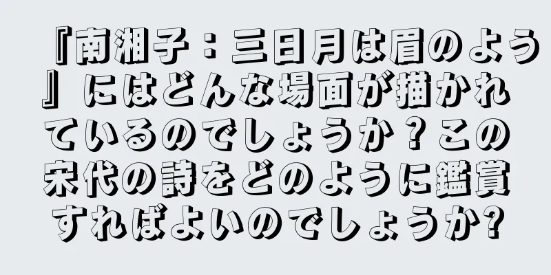 『南湘子：三日月は眉のよう』にはどんな場面が描かれているのでしょうか？この宋代の詩をどのように鑑賞すればよいのでしょうか?