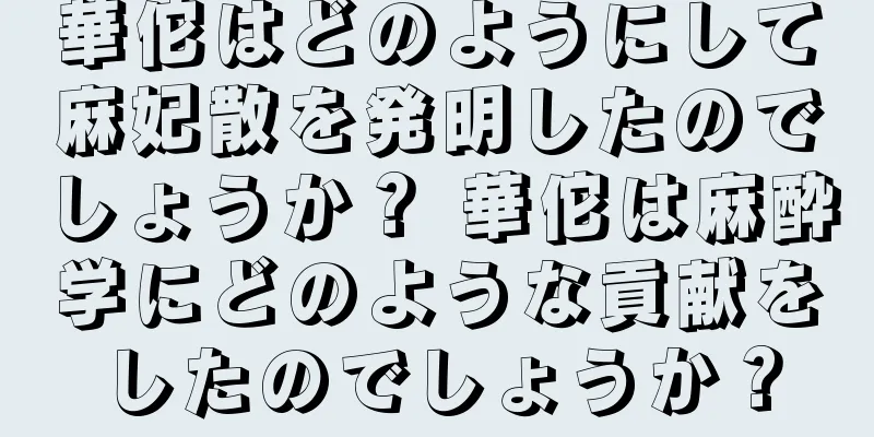 華佗はどのようにして麻妃散を発明したのでしょうか？ 華佗は麻酔学にどのような貢献をしたのでしょうか？