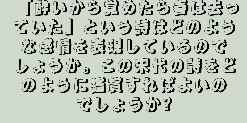 「酔いから覚めたら春は去っていた」という詩はどのような感情を表現しているのでしょうか。この宋代の詩をどのように鑑賞すればよいのでしょうか?