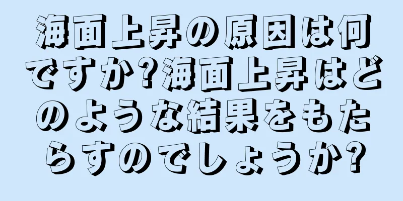 海面上昇の原因は何ですか?海面上昇はどのような結果をもたらすのでしょうか?
