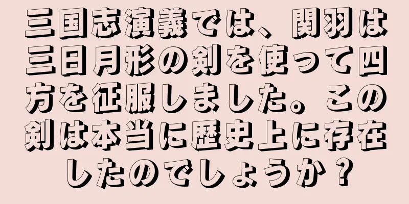三国志演義では、関羽は三日月形の剣を使って四方を征服しました。この剣は本当に歴史上に存在したのでしょうか？