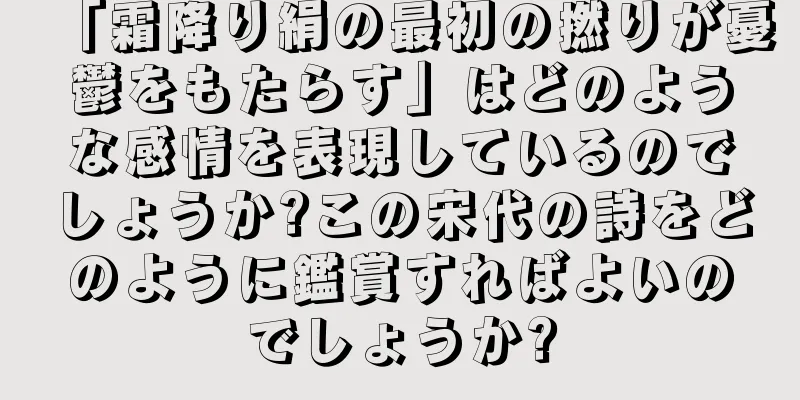 「霜降り絹の最初の撚りが憂鬱をもたらす」はどのような感情を表現しているのでしょうか?この宋代の詩をどのように鑑賞すればよいのでしょうか?