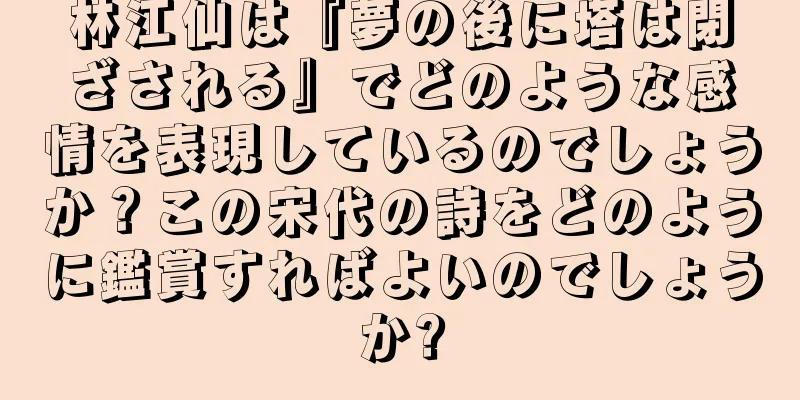 林江仙は『夢の後に塔は閉ざされる』でどのような感情を表現しているのでしょうか？この宋代の詩をどのように鑑賞すればよいのでしょうか?