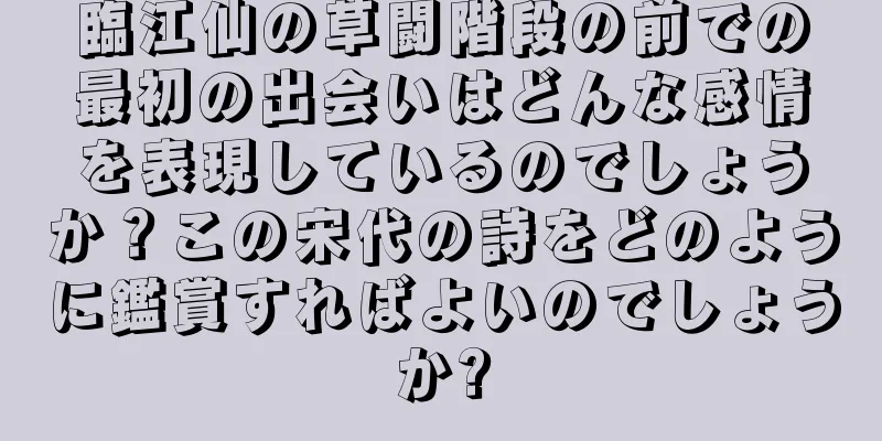 臨江仙の草闘階段の前での最初の出会いはどんな感情を表現しているのでしょうか？この宋代の詩をどのように鑑賞すればよいのでしょうか?