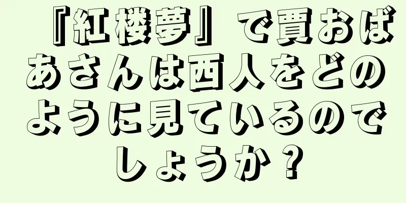 『紅楼夢』で賈おばあさんは西人をどのように見ているのでしょうか？
