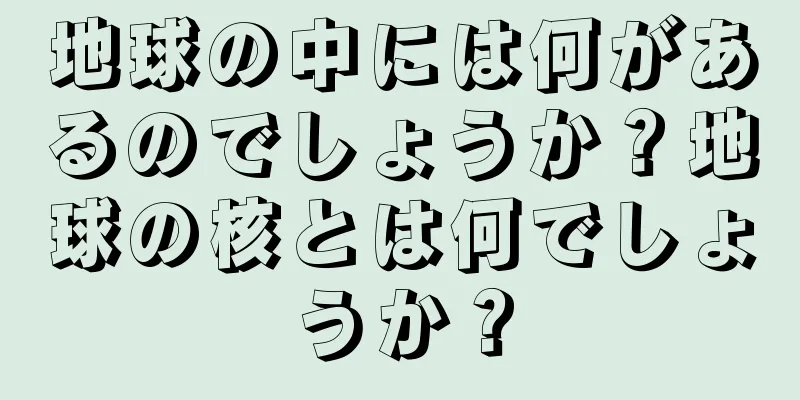 地球の中には何があるのでしょうか？地球の核とは何でしょうか？