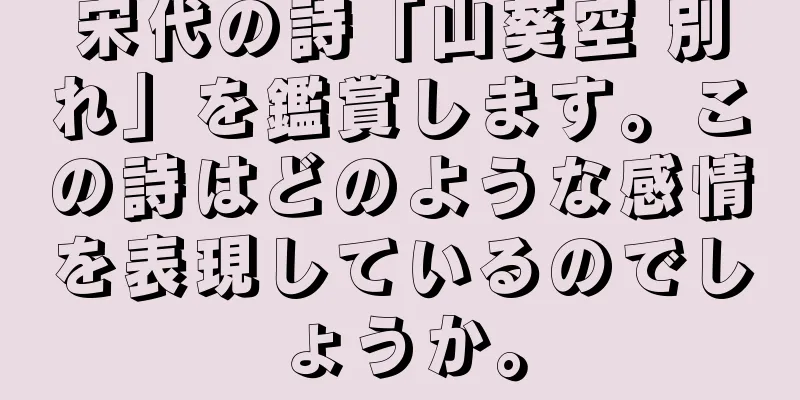 宋代の詩「山葵空 別れ」を鑑賞します。この詩はどのような感情を表現しているのでしょうか。