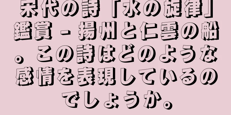 宋代の詩「水の旋律」鑑賞 - 揚州と仁雲の船。この詩はどのような感情を表現しているのでしょうか。