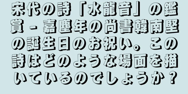宋代の詩「水龍音」の鑑賞 - 嘉塵年の尚書韓南堅の誕生日のお祝い。この詩はどのような場面を描いているのでしょうか？
