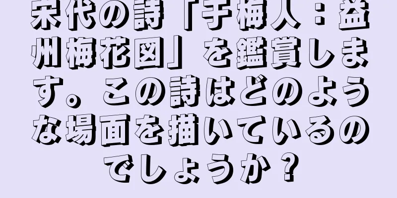 宋代の詩「于梅人：益州梅花図」を鑑賞します。この詩はどのような場面を描いているのでしょうか？