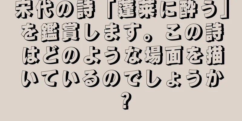 宋代の詩「蓬莱に酔う」を鑑賞します。この詩はどのような場面を描いているのでしょうか？