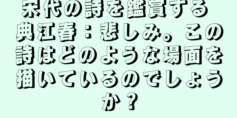 宋代の詩を鑑賞する 典江春：悲しみ。この詩はどのような場面を描いているのでしょうか？