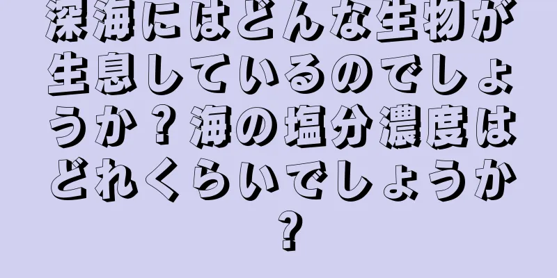 深海にはどんな生物が生息しているのでしょうか？海の塩分濃度はどれくらいでしょうか？