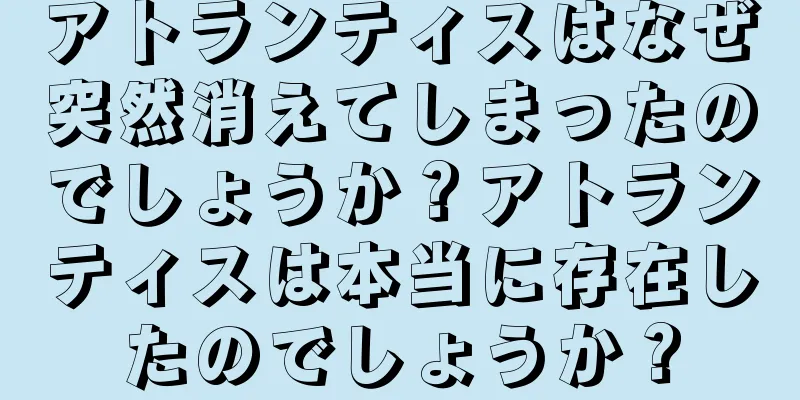 アトランティスはなぜ突然消えてしまったのでしょうか？アトランティスは本当に存在したのでしょうか？