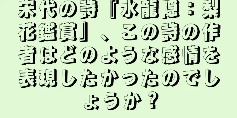 宋代の詩『水龍隠：梨花鑑賞』、この詩の作者はどのような感情を表現したかったのでしょうか？