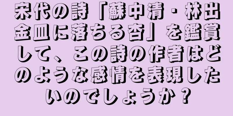 宋代の詩「蘇中清・林出金皿に落ちる杏」を鑑賞して、この詩の作者はどのような感情を表現したいのでしょうか？