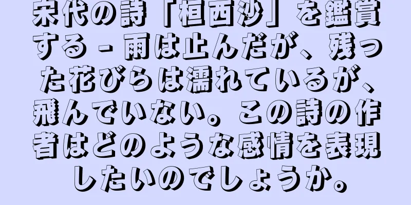 宋代の詩「桓西沙」を鑑賞する - 雨は止んだが、残った花びらは濡れているが、飛んでいない。この詩の作者はどのような感情を表現したいのでしょうか。