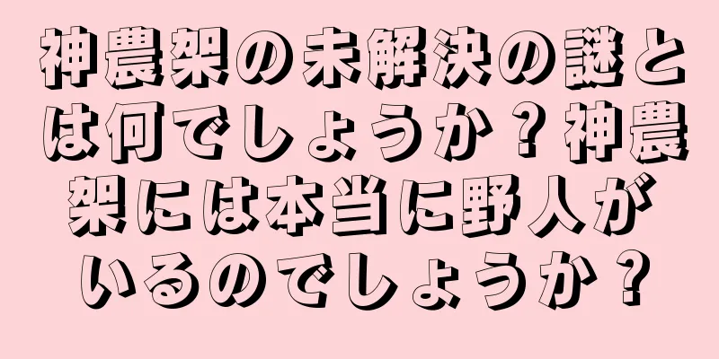 神農架の未解決の謎とは何でしょうか？神農架には本当に野人がいるのでしょうか？