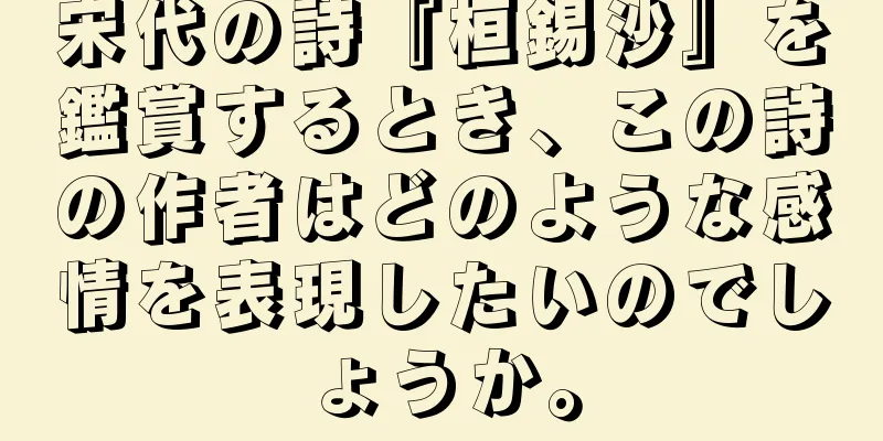 宋代の詩『桓錫沙』を鑑賞するとき、この詩の作者はどのような感情を表現したいのでしょうか。