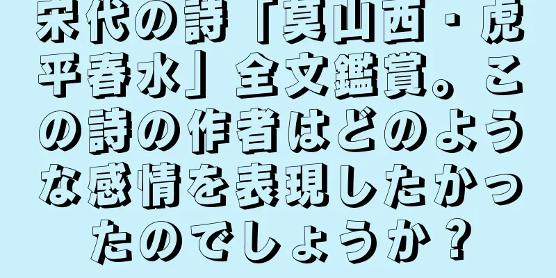 宋代の詩「莫山西・虎平春水」全文鑑賞。この詩の作者はどのような感情を表現したかったのでしょうか？