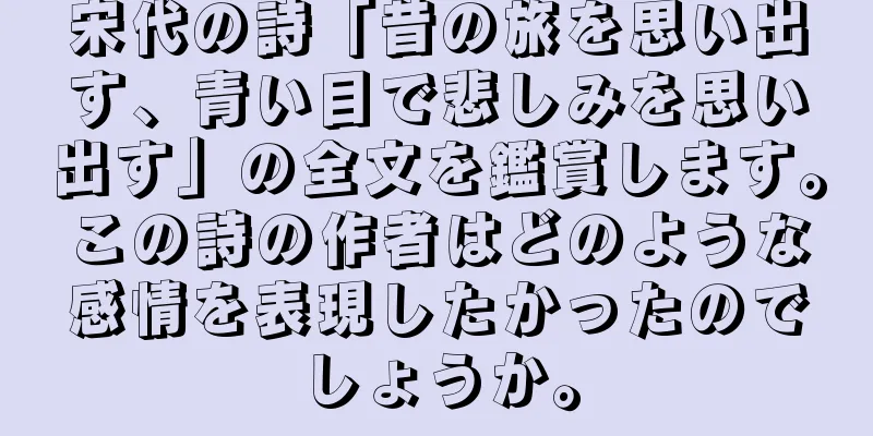 宋代の詩「昔の旅を思い出す、青い目で悲しみを思い出す」の全文を鑑賞します。この詩の作者はどのような感情を表現したかったのでしょうか。