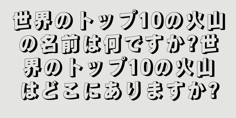 世界のトップ10の火山の名前は何ですか?世界のトップ10の火山はどこにありますか?