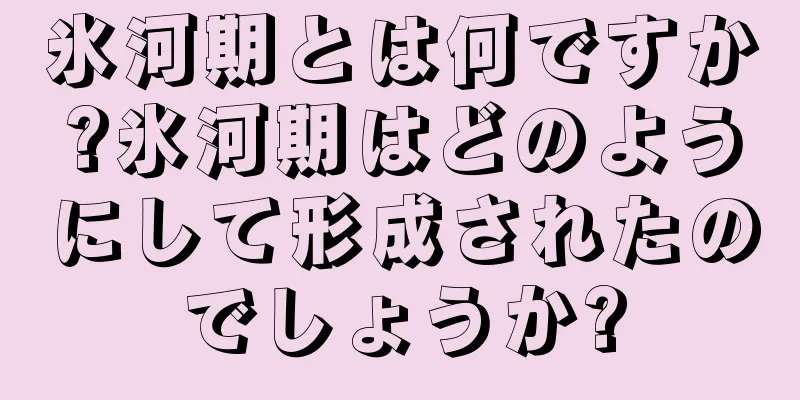 氷河期とは何ですか?氷河期はどのようにして形成されたのでしょうか?
