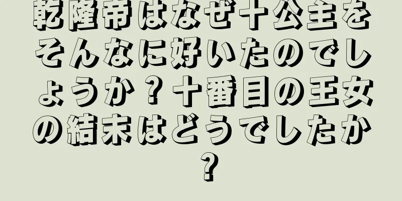 乾隆帝はなぜ十公主をそんなに好いたのでしょうか？十番目の王女の結末はどうでしたか？