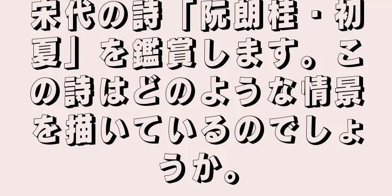 宋代の詩「阮朗桂・初夏」を鑑賞します。この詩はどのような情景を描いているのでしょうか。