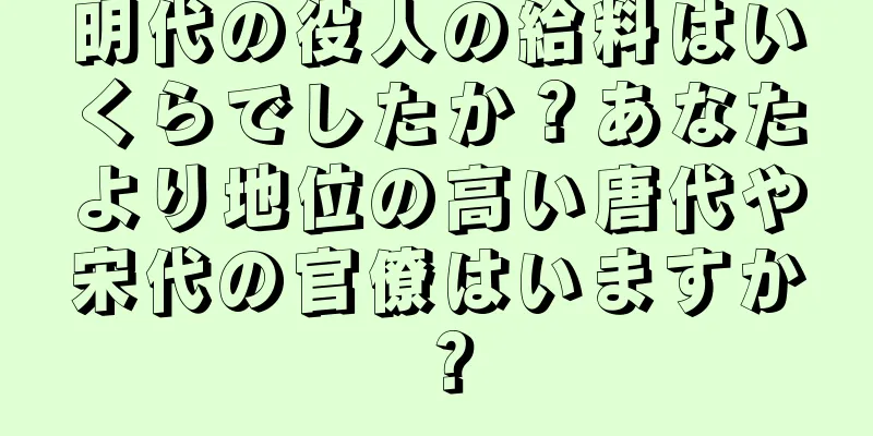 明代の役人の給料はいくらでしたか？あなたより地位の高い唐代や宋代の官僚はいますか？