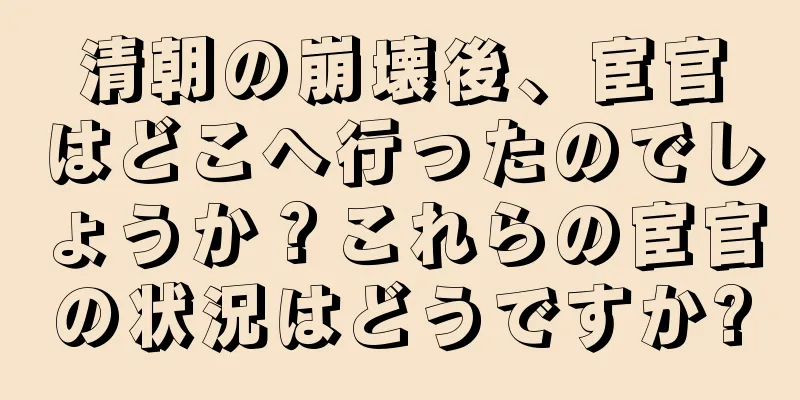 清朝の崩壊後、宦官はどこへ行ったのでしょうか？これらの宦官の状況はどうですか?