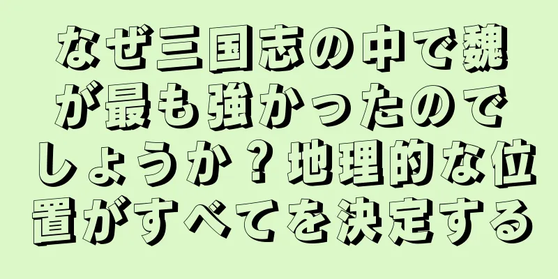なぜ三国志の中で魏が最も強かったのでしょうか？地理的な位置がすべてを決定する