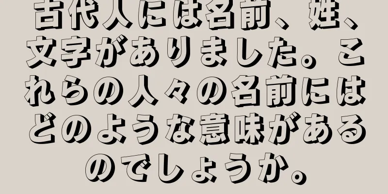 古代人には名前、姓、文字がありました。これらの人々の名前にはどのような意味があるのでしょうか。