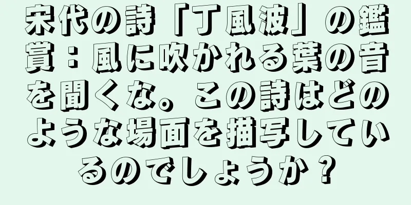 宋代の詩「丁風波」の鑑賞：風に吹かれる葉の音を聞くな。この詩はどのような場面を描写しているのでしょうか？