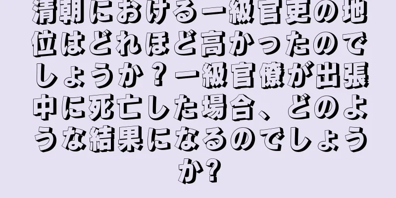 清朝における一級官吏の地位はどれほど高かったのでしょうか？一級官僚が出張中に死亡した場合、どのような結果になるのでしょうか?
