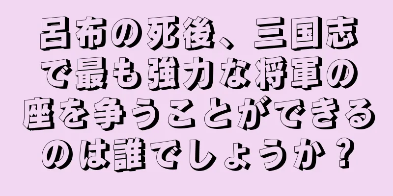 呂布の死後、三国志で最も強力な将軍の座を争うことができるのは誰でしょうか？