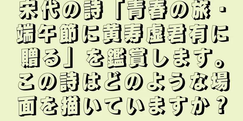 宋代の詩「青春の旅・端午節に黄寿虚君有に贈る」を鑑賞します。この詩はどのような場面を描いていますか？