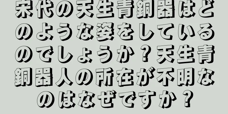 宋代の天生青銅器はどのような姿をしているのでしょうか？天生青銅器人の所在が不明なのはなぜですか？