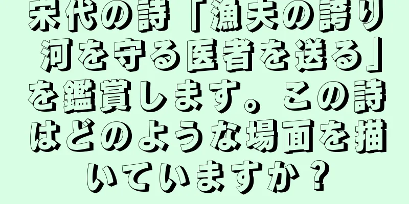 宋代の詩「漁夫の誇り 河を守る医者を送る」を鑑賞します。この詩はどのような場面を描いていますか？